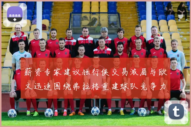 薪资专家建议独行侠交易浓眉与欧文迅速围绕弗拉格重建球队竞争力