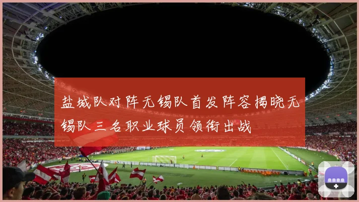盐城队对阵无锡队首发阵容揭晓无锡队三名职业球员领衔出战