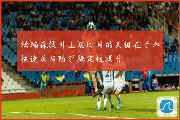 杨瀚森提升上场时间的关键在于加快速度与防守稳定性提升