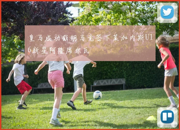 皇马成功截胡马竞签下莱加内斯U16新星阿隆席尔瓦