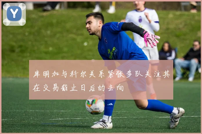 库明加与科尔关系紧张多队关注其在交易截止日后的去向