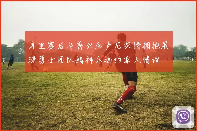 库里赛后与普尔和卢尼深情拥抱展现勇士团队精神永远的家人情谊