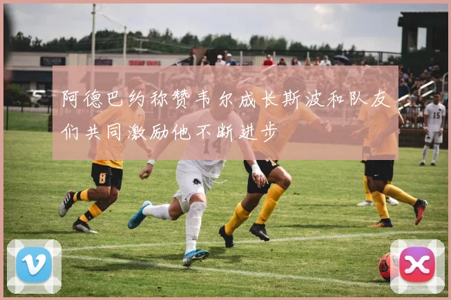 阿德巴约称赞韦尔成长斯波和队友们共同激励他不断进步