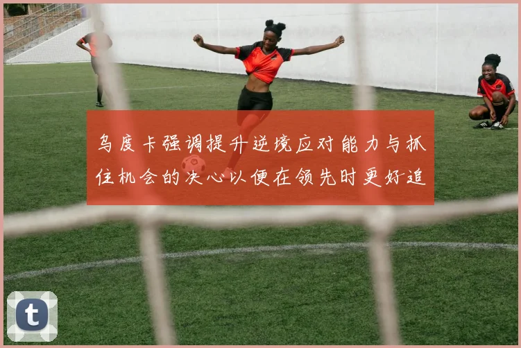 乌度卡强调提升逆境应对能力与抓住机会的决心以便在领先时更好追击对手