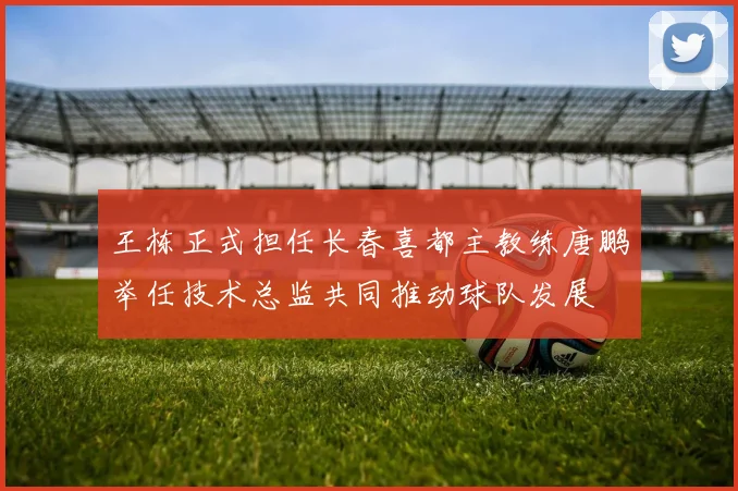 王栋正式担任长春喜都主教练唐鹏举任技术总监共同推动球队发展