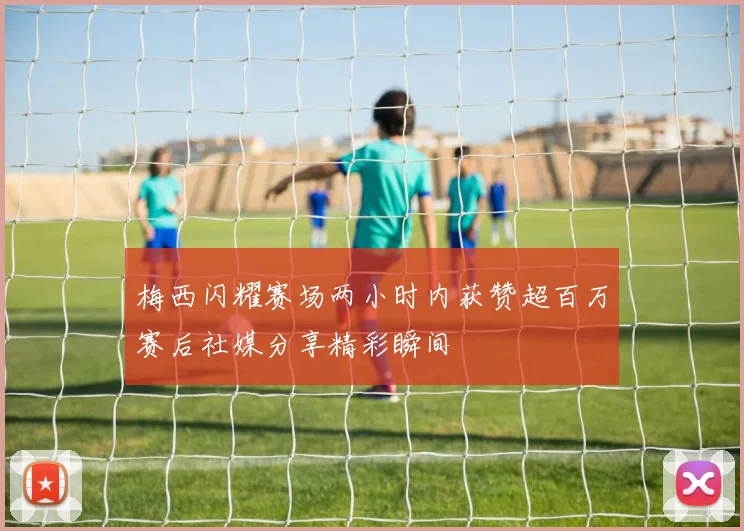 梅西闪耀赛场两小时内获赞超百万赛后社媒分享精彩瞬间