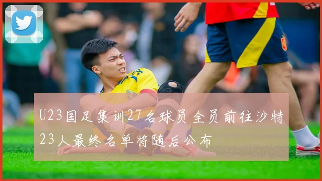 U23国足集训27名球员全员前往沙特23人最终名单将随后公布
