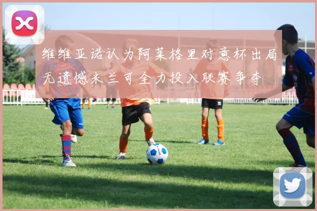 维维亚诺认为阿莱格里对意杯出局无遗憾米兰可全力投入联赛争夺
