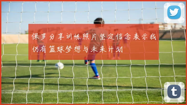 保罗分享训练照片坚定信念表示我仍有篮球梦想与未来计划