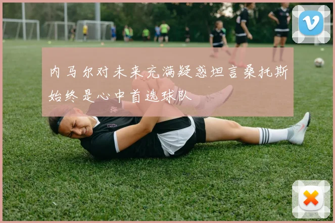 内马尔对未来充满疑惑坦言桑托斯始终是心中首选球队