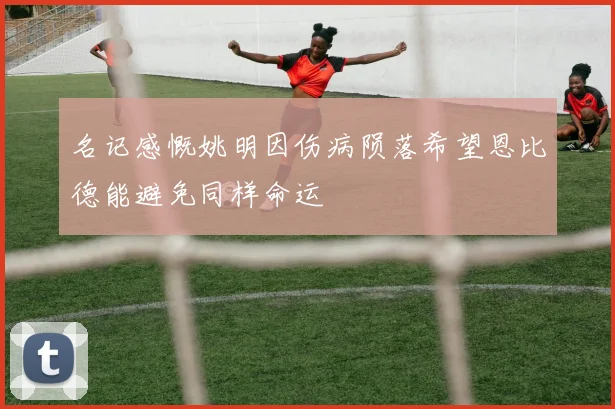 名记感慨姚明因伤病陨落希望恩比德能避免同样命运