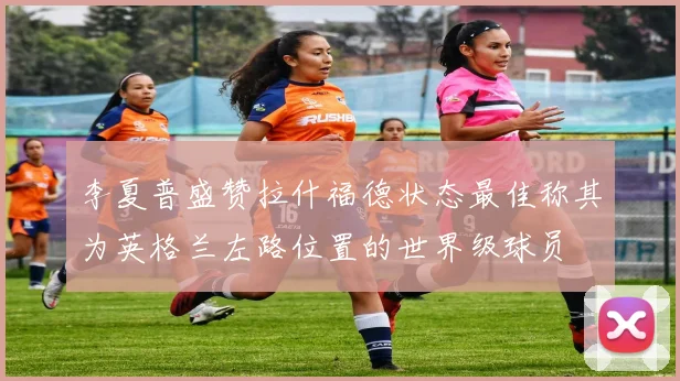 李夏普盛赞拉什福德状态最佳称其为英格兰左路位置的世界级球员
