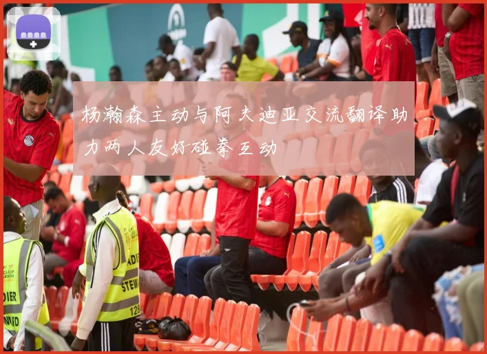 杨瀚森主动与阿夫迪亚交流翻译助力两人友好碰拳互动