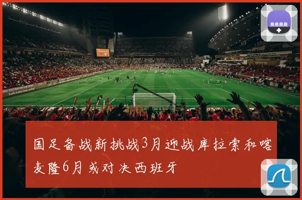 国足备战新挑战3月迎战库拉索和喀麦隆6月或对决西班牙