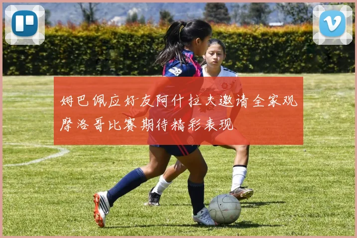姆巴佩应好友阿什拉夫邀请全家观摩洛哥比赛期待精彩表现