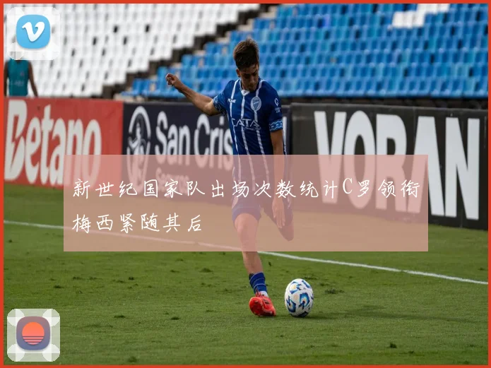 新世纪国家队出场次数统计C罗领衔梅西紧随其后