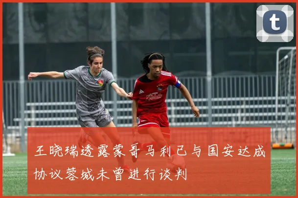 王晓瑞透露蒙哥马利已与国安达成协议蓉城未曾进行谈判