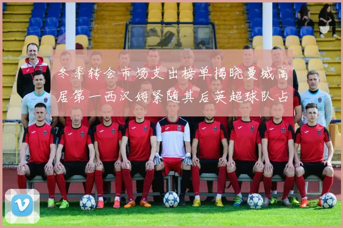 冬季转会市场支出榜单揭晓曼城高居第一西汉姆紧随其后英超球队占据五席