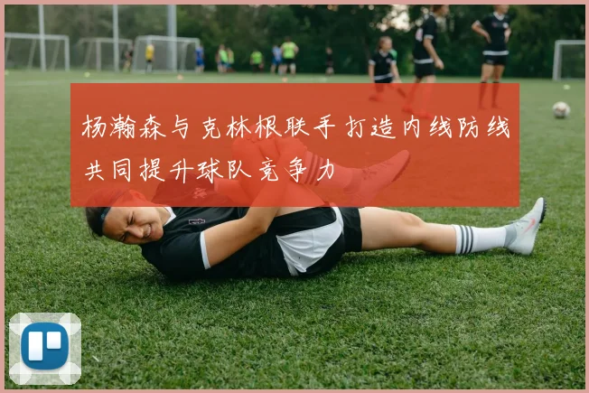 杨瀚森与克林根联手打造内线防线共同提升球队竞争力