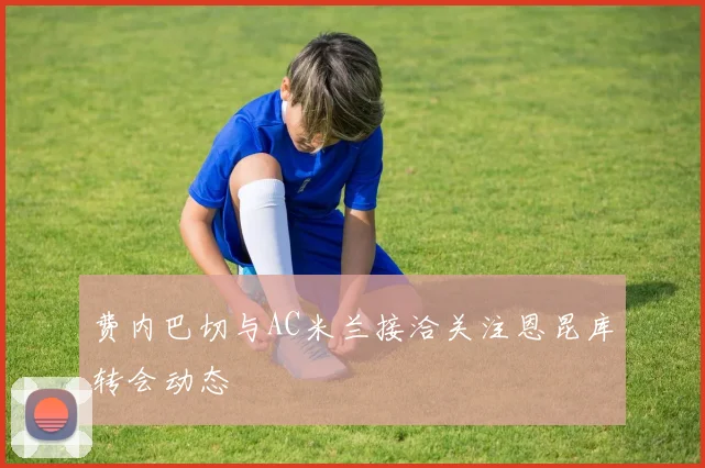 费内巴切与AC米兰接洽关注恩昆库转会动态