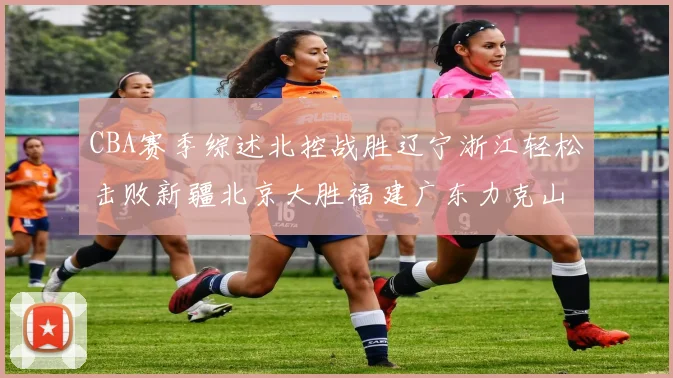 CBA赛季综述北控战胜辽宁浙江轻松击败新疆北京大胜福建广东力克山西