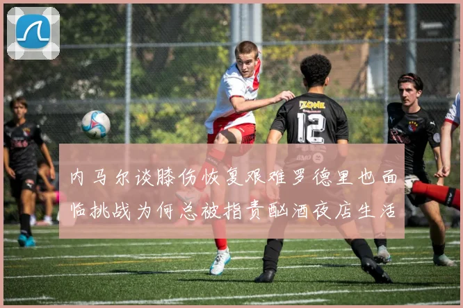 内马尔谈膝伤恢复艰难罗德里也面临挑战为何总被指责酗酒夜店生活