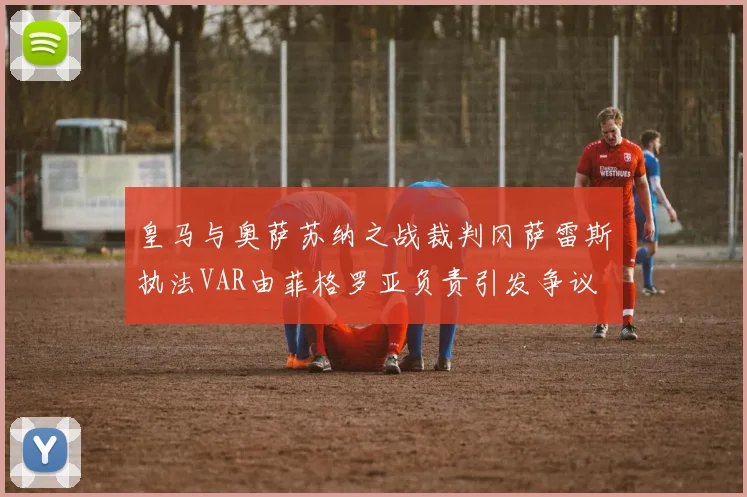 皇马与奥萨苏纳之战裁判冈萨雷斯执法VAR由菲格罗亚负责引发争议