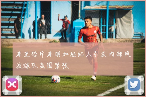 库里怒斥库明加经纪人引发内部风波球队氛围紧张