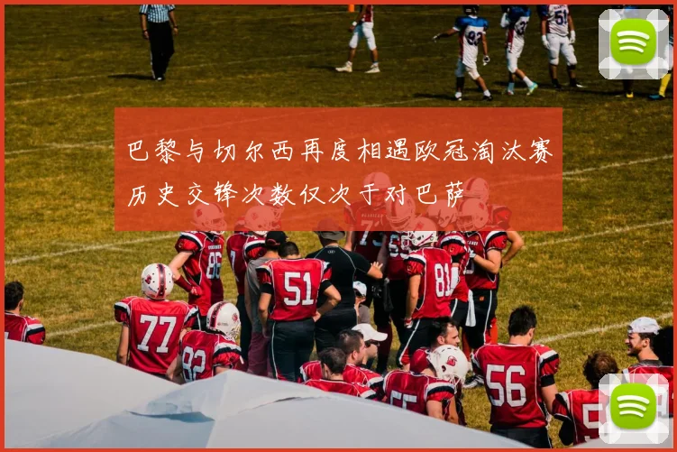 巴黎与切尔西再度相遇欧冠淘汰赛历史交锋次数仅次于对巴萨