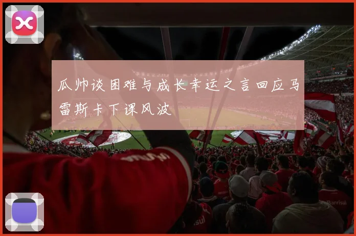 瓜帅谈困难与成长幸运之言回应马雷斯卡下课风波