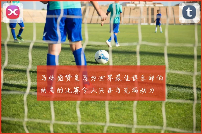 马林盛赞皇马为世界最佳俱乐部伯纳乌的比赛令人兴奋与充满动力