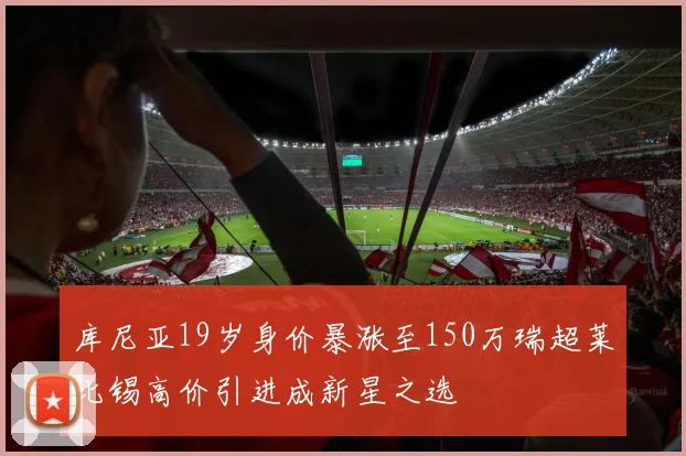 库尼亚19岁身价暴涨至150万瑞超莱比锡高价引进成新星之选