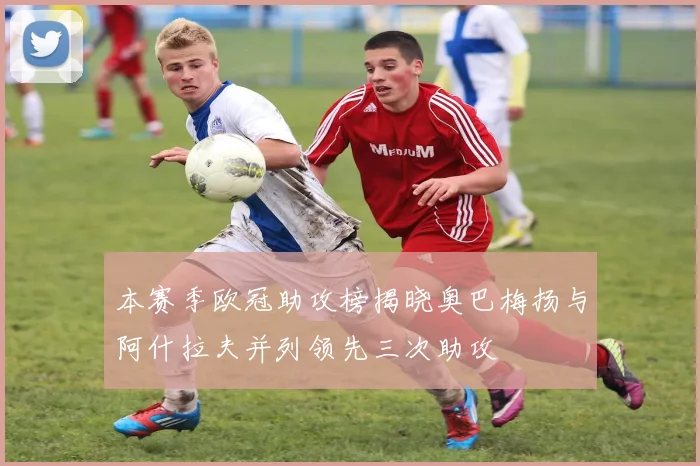 本赛季欧冠助攻榜揭晓奥巴梅扬与阿什拉夫并列领先三次助攻