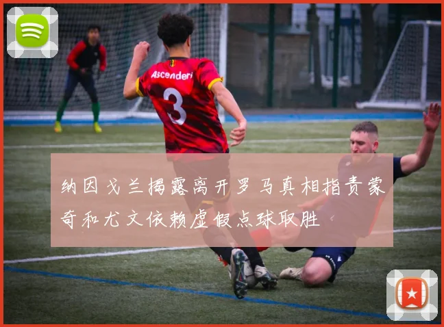 纳因戈兰揭露离开罗马真相指责蒙奇和尤文依赖虚假点球取胜