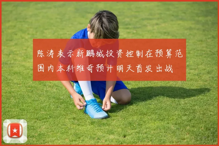 陈涛表示新鹏城投资控制在预算范围内本科维奇预计明天首发出战