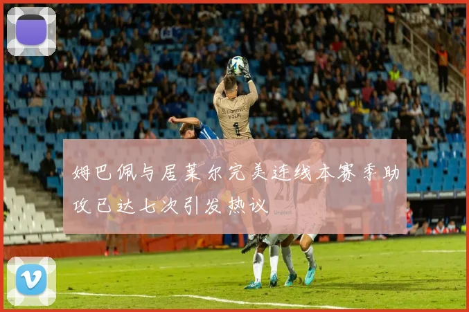 姆巴佩与居莱尔完美连线本赛季助攻已达七次引发热议