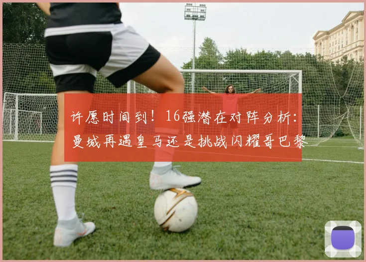 许愿时间到！16强潜在对阵分析：曼城再遇皇马还是挑战闪耀哥巴黎或对决巴萨