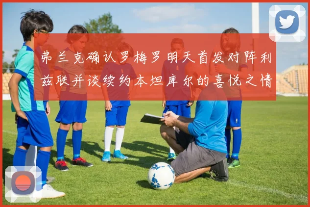 弗兰克确认罗梅罗明天首发对阵利兹联并谈续约本坦库尔的喜悦之情