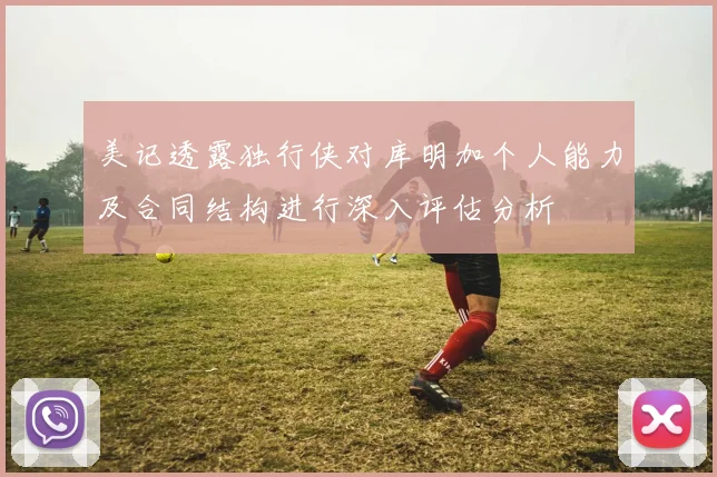 美记透露独行侠对库明加个人能力及合同结构进行深入评估分析