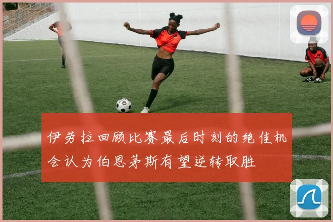 伊劳拉回顾比赛最后时刻的绝佳机会认为伯恩茅斯有望逆转取胜