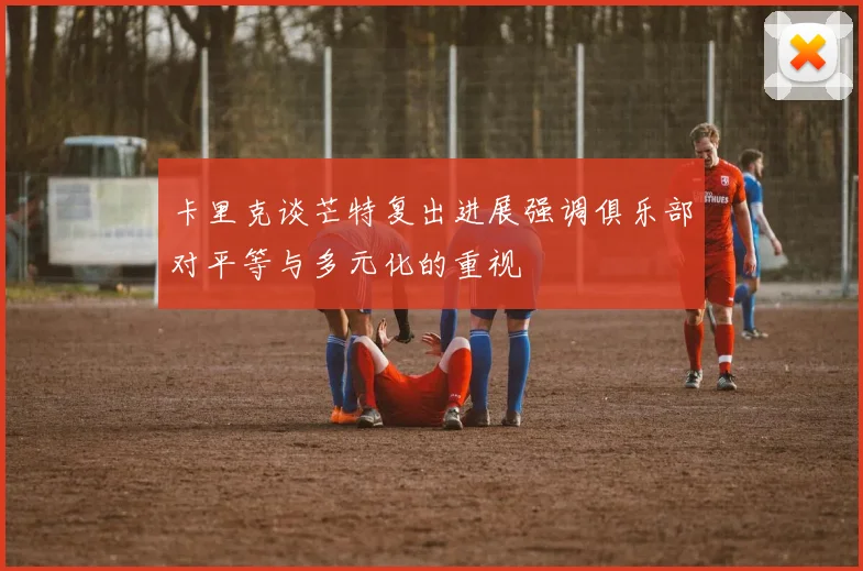 卡里克谈芒特复出进展强调俱乐部对平等与多元化的重视