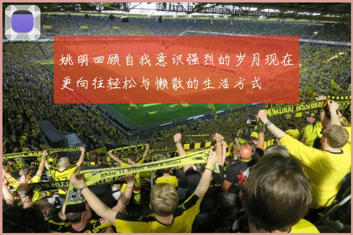 姚明回顾自我意识强烈的岁月现在更向往轻松与懒散的生活方式